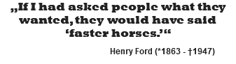 „If I had asked people what they wanted, they would have said ‘faster horses.’“ Henry Ford (*1863 - †1947)