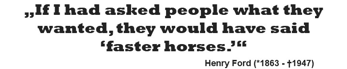 „If I had asked people what they wanted, they would have said ‘faster horses.’“   Henry Ford (*1863 - †1947)