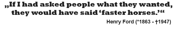 „If I had asked people what they wanted, they would have said ‘faster horses.’“   Henry Ford (*1863 - †1947)