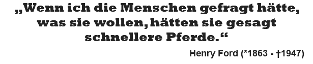 „Wenn ich die Menschen gefragt hätte, was sie wollen, hätten sie gesagt schnellere Pferde.“   Henry Ford (*1863 - †1947)
